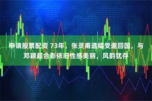 申请股票配资 73年，张灵甫遗孀受邀回国，与邓颖超合影依旧性感美丽，风韵犹存